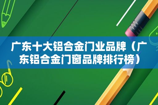 广东十大铝合金门业品牌（广东铝合金门窗品牌排行榜）