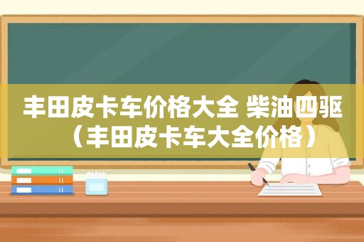 丰田皮卡车价格大全 柴油四驱（丰田皮卡车大全价格）