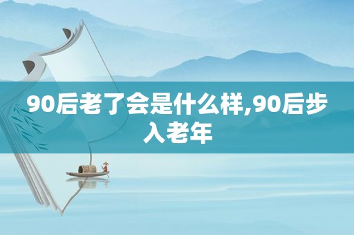 90后老了会是什么样,90后步入老年