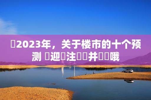 ​2023年，关于楼市的十个预测 歡迎關注評論并點贊哦