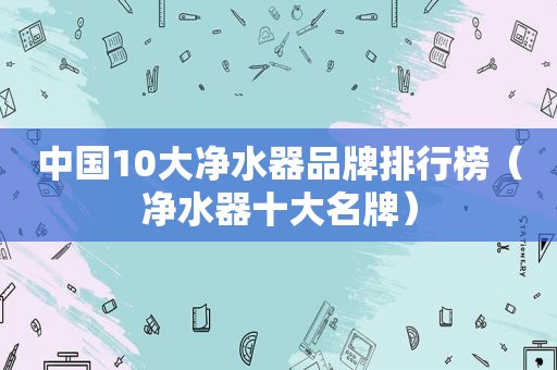 中国10大净水器品牌排行榜（净水器十大名牌）