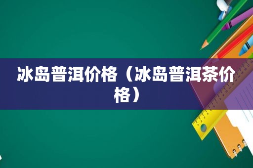 冰岛普洱价格（冰岛普洱茶价格）