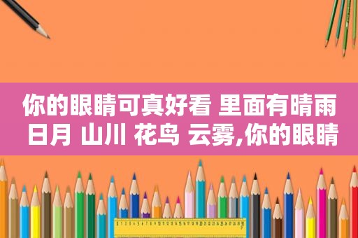 你的眼睛可真好看 里面有晴雨 日月 山川 花鸟 云雾,你的眼睛可真好看 里面有晴雨 日月余光中