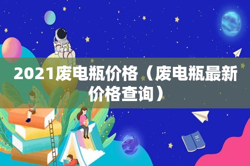 2021废电瓶价格（废电瓶最新价格查询）