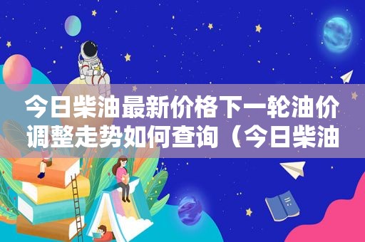 今日柴油最新价格下一轮油价调整走势如何查询（今日柴油价格走势分析）