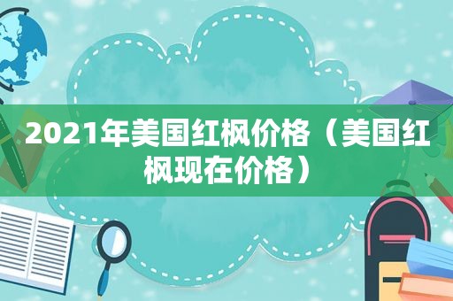 2021年美国红枫价格（美国红枫现在价格）