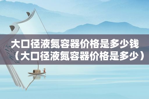 大口径液氮容器价格是多少钱（大口径液氮容器价格是多少）