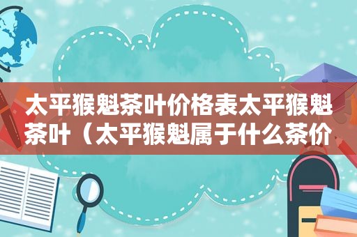 太平猴魁茶叶价格表太平猴魁茶叶（太平猴魁属于什么茶价格）