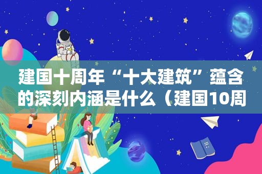 建国十周年“十大建筑”蕴含的深刻内涵是什么（建国10周年十大建筑标志着什么）