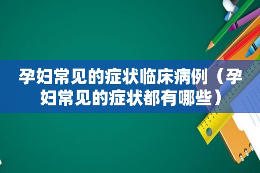 孕妇常见的症状临床病例（孕妇常见的症状都有哪些）