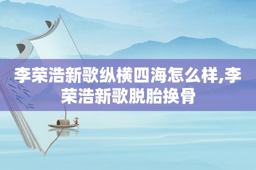 李荣浩新歌纵横四海怎么样,李荣浩新歌脱胎换骨