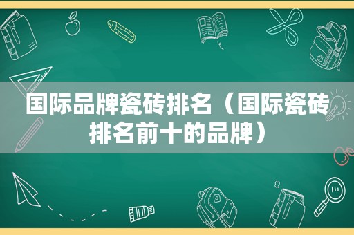 国际品牌瓷砖排名（国际瓷砖排名前十的品牌）