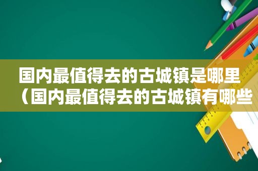 国内最值得去的古城镇是哪里（国内最值得去的古城镇有哪些）