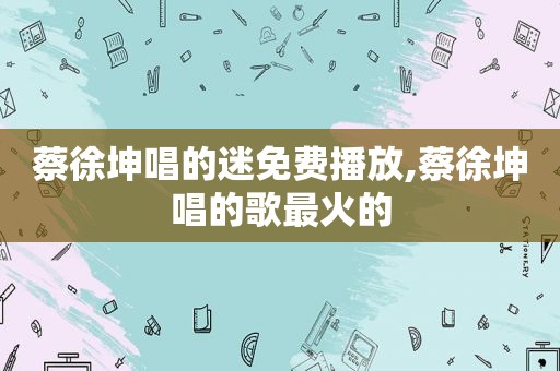 蔡徐坤唱的迷免费播放,蔡徐坤唱的歌最火的