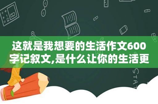 这就是我想要的生活作文600字记叙文,是什么让你的生活更美好作文