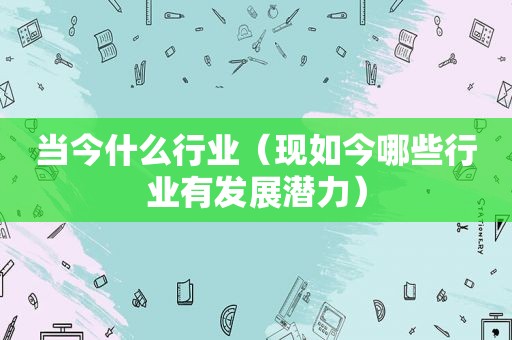 当今什么行业（现如今哪些行业有发展潜力）