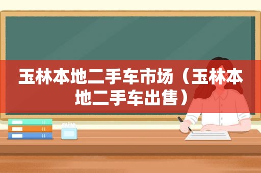 玉林本地二手车市场（玉林本地二手车出售）