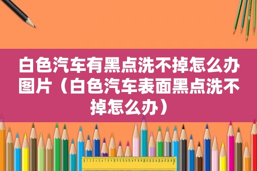 白色汽车有黑点洗不掉怎么办图片（白色汽车表面黑点洗不掉怎么办）