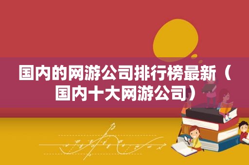 国内的网游公司排行榜最新（国内十大网游公司）