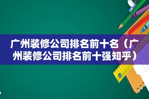 广州装修公司排名前十名（广州装修公司排名前十强知乎）