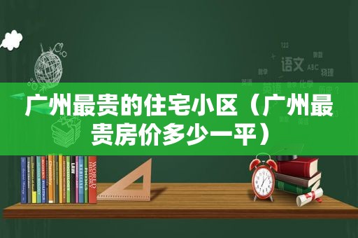 广州最贵的住宅小区（广州最贵房价多少一平）