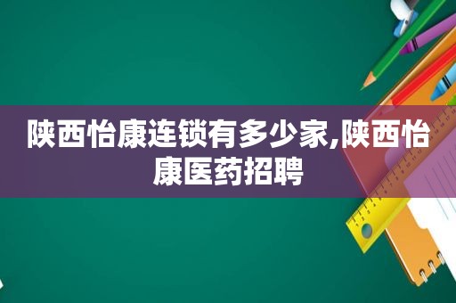 陕西怡康连锁有多少家,陕西怡康医药招聘