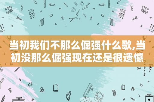 当初我们不那么倔强什么歌,当初没那么倔强现在还是很遗憾什么意思