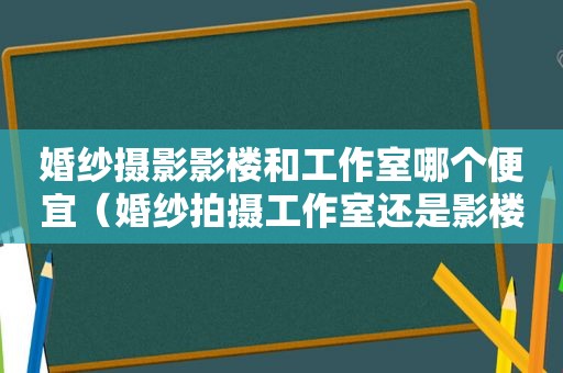 婚纱摄影影楼和工作室哪个便宜（婚纱拍摄工作室还是影楼好）