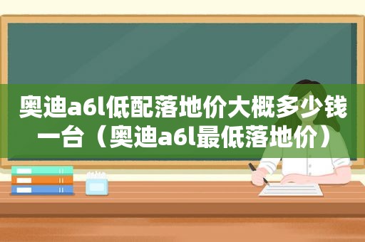 奥迪a6l低配落地价大概多少钱一台（奥迪a6l最低落地价）