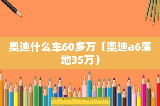 奥迪什么车60多万（奥迪a6落地35万）