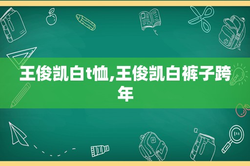 王俊凯白t恤,王俊凯白裤子跨年