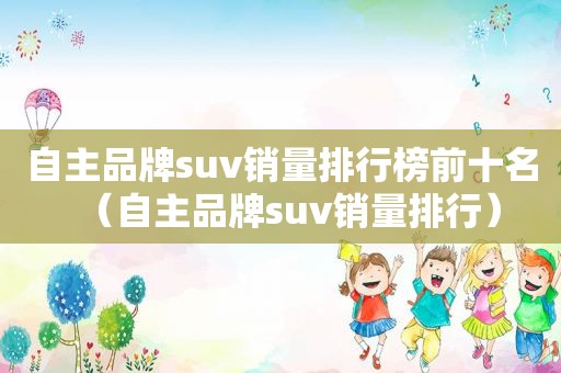 自主品牌suv销量排行榜前十名（自主品牌suv销量排行）