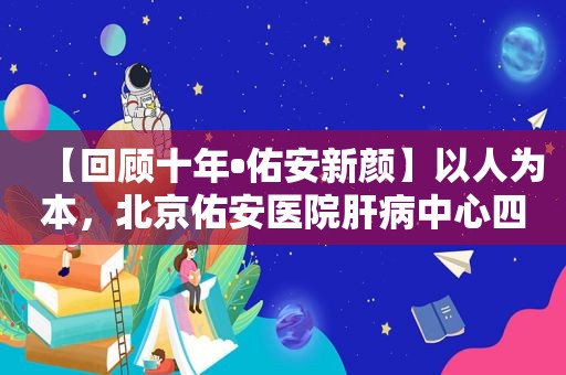 【回顾十年•佑安新颜】以人为本，北京佑安医院肝病中心四科医教研协同发展