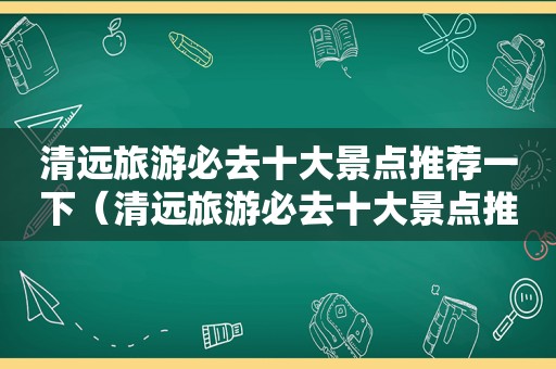 清远旅游必去十大景点推荐一下（清远旅游必去十大景点推荐自驾游）