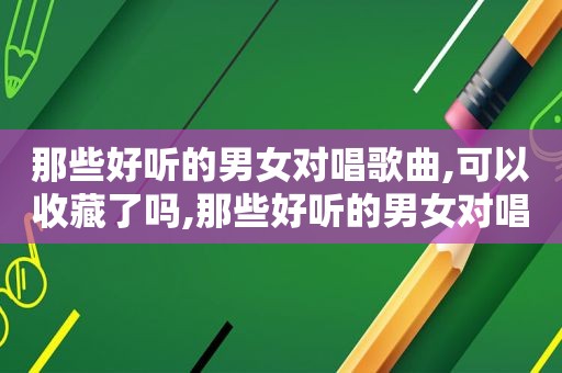 那些好听的男女对唱歌曲,可以收藏了吗,那些好听的男女对唱歌曲,可以收藏了什么