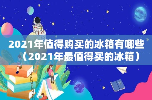 2021年值得购买的冰箱有哪些（2021年最值得买的冰箱）