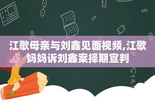 江歌母亲与刘鑫见面视频,江歌妈妈诉刘鑫案择期宣判