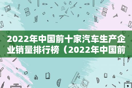 2022年中国前十家汽车生产企业销量排行榜（2022年中国前十家汽车生产企业销量排行榜图片）