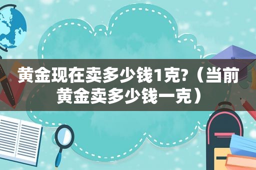 黄金现在卖多少钱1克?（当前黄金卖多少钱一克）