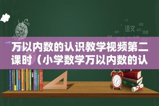 万以内数的认识教学视频第二课时（小学数学万以内数的认识视频）