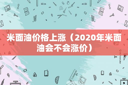 米面油价格上涨（2020年米面油会不会涨价）