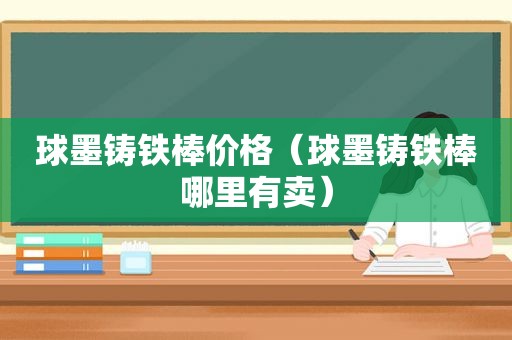 球墨铸铁棒价格（球墨铸铁棒哪里有卖）