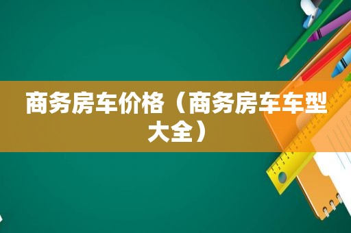 商务房车价格（商务房车车型大全）