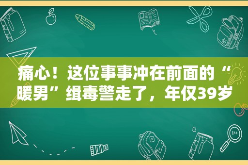 痛心！这位事事冲在前面的“暖男”缉毒警走了，年仅39岁……