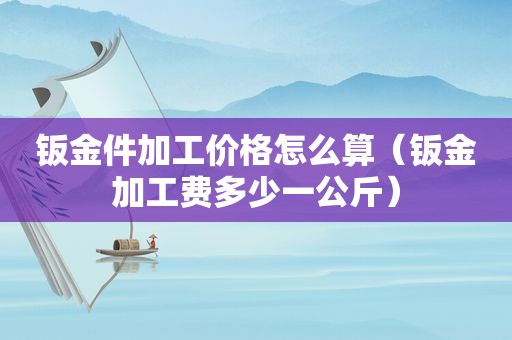 钣金件加工价格怎么算（钣金加工费多少一公斤）