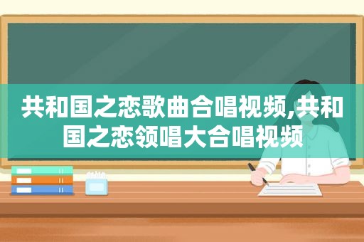 共和国之恋歌曲合唱视频,共和国之恋领唱大合唱视频