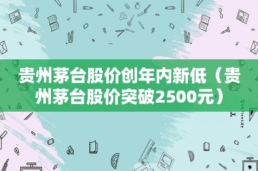 贵州茅台股价创年内新低（贵州茅台股价突破2500元）