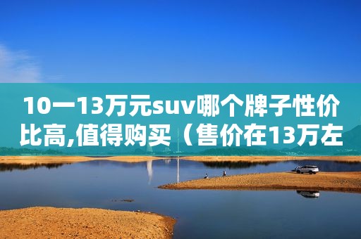 10一13万元suv哪个牌子性价比高,值得购买（售价在13万左右的suv哪款空间最大）