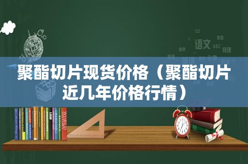 聚酯切片现货价格（聚酯切片近几年价格行情）