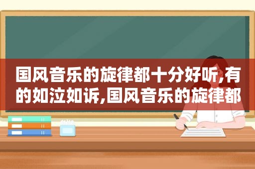 国风音乐的旋律都十分好听,有的如泣如诉,国风音乐的旋律都十分好听,有的如泣如诉阅读答案